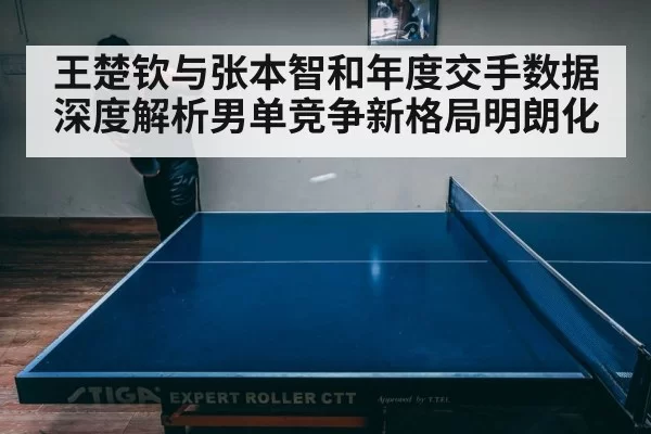 王楚钦与张本智和年度交手数据深度解析男单竞争新格局明朗化