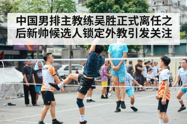中国男排主教练吴胜正式离任之后新帅候选人锁定外教引发关注