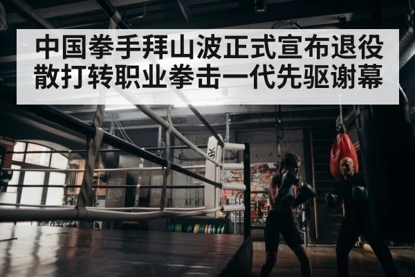 中国拳手拜山波正式宣布退役散打转职业拳击一代先驱谢幕