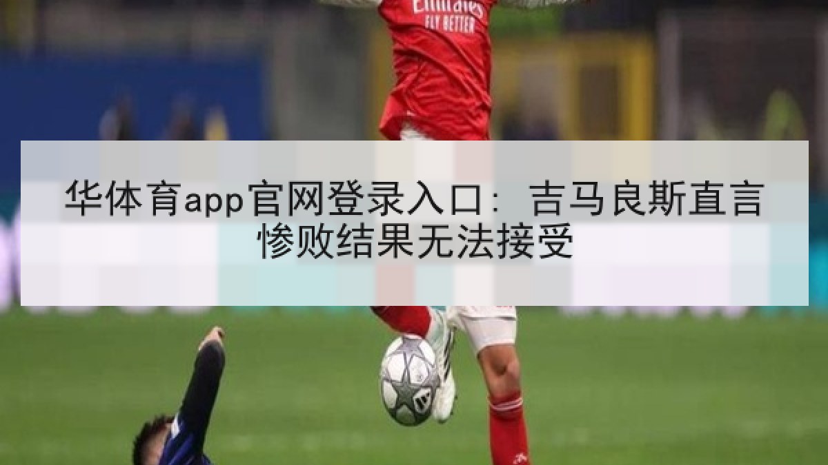 华体育app官网登录入口: 吉马良斯直言惨败结果无法接受